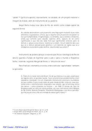 “poder”44 (grifo ora aposto), representante, na verdade, de um projeto nacional e
          imagem do Estado, além de instrumento de seu poderio.

                   Angel Rama traduz essa idéia do Rio de Janeiro como cidade-capital da
          seguinte forma:

                      As cidades desenvolvem suntuosamente uma linguagem mediante duas redes
                      diferentes e superpostas: a física, que o viajante comum percorre até perder-se
                      na sua multiplicidade e fragmentação, e a simbólica, que a ordena e interpreta,
                      ainda que somente para aqueles espíritos afins, capazes de ler como
                      significações o que não são nada mais que significantes sensíveis para os
                      demais, e, graças a essa leitura, reconstruir a ordem. Há um labirinto das ruas
                      que só a ventura pessoal pode penetrar e um labirinto de signos que só a
                      inteligência raciocinante pode decifrar, encontrando sua ordem.45



                   Instrumento de poderio porque a reconstrução física e ideológica do Rio de
          Janeiro guarda a função de legitimar para o país e para o mundo a República
          Velha, trazendo, segundo Margarida Neves, o “discurso do novo”.

                   Para finalizar, retomamos a revista, onde a idéia da “capitalidade” também
          se apresenta:


                      D. Pedro II é o maior nome do Brasil. Foi ele que liderou o seu país a participar
                      da ligação entre as grandes nações. Suas características predominantes eram
                      sabedoria e bondade. Era um imperador inteiramente acessível à humildade
                      de seus súditos. Existe muito sobre ele pela cidade do Rio, o nde ele viveu por
                      tantos anos, e está fortemente associada a seu reinado, que só terminou outro
                      dia desses – como contamos na história –, em 1889. O brasão da Casa de
                      Bragança pode ser visto em vários prédios; em ruas com nomes como Marquês
                      de São Vicente, Barão de Petrópolis, Visconde de Maranguape, e nos leva a perceber
                      que há poucos anos o Rio era a morada da realeza (grifo nosso).46




          44 Giulio Argan apud Margarida Neves, op. cit., p. 58.
          45 Angel Rama apud Margarida Neves, op. cit., p. 59.
          46 The National Geographic Magazine, p. 201.




PDF Creator - PDF4Free v2.0                                          http://www.pdf4free.com
 