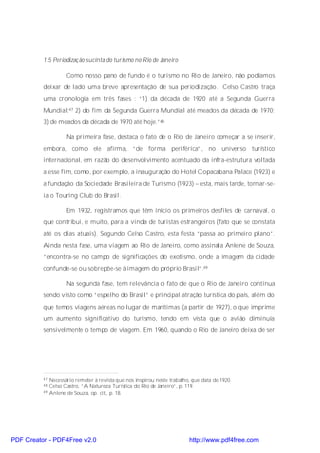 1.5 Periodizaç ão sucinta do turismo no Rio de Janeiro

                   Como nosso pano de fundo é o turismo no Rio de Janeiro, não podíamos
          deixar de lado uma breve apresentação de sua periodização. Celso Castro traça
          uma cronologia em três fases : “1) da década de 1920 até a Segunda Guerra
          Mundial;47 2) do fim da Segunda Guerra Mundial até meados da década de 1970;
          3) de meados da década de 1970 até hoje.”48

                   Na primeira fase, destaca o fato de o Rio de Janeiro começar a se inserir,
          embora, como ele afirma, “de forma periférica”, no universo turístico
          internacional, em razão do desenvolvimento acentuado da infra-estrutura voltada
          a esse fim, como, por exemplo, a inauguração do Hotel Copacabana Palace (1923) e
          a fundação da Sociedade Brasileira de Turismo (1923) – esta, mais tarde, tornar-se-
          ia o Touring Club do Brasil.

                   Em 1932, registramos que têm início os primeiros desfiles de carnaval, o
          que contribui, e muito, para a vinda de turistas estrangeiros (fato que se constata
          até os dias atuais). Segundo Celso Castro, esta festa “passa ao primeiro plano”.
          Ainda nesta fase, uma viagem ao Rio de Janeiro, como assinala Anlene de Souza,
          “encontra-se no campo de significações do exotismo, onde a imagem da cidade
          confunde-se ou sobrepõe-se àimagem do próprio Brasil”.49

                   Na segunda fase, tem relevância o fato de que o Rio de Janeiro continua
          sendo visto como “espelho do Brasil” e principal atração turística do país, além do
          que temos viagens aéreas no lugar de marítimas (a partir de 1927), o que imprime
          um aumento significativo do turismo, tendo em vista que o avião diminuía
          sensivelmente o tempo de viagem. Em 1960, quando o Rio de Janeiro deixa de ser




          47 Necessário remeter à revista que nos inspirou neste trabalho, que data de 1920.
          48 Celso Castro, “A Natureza Turística do Rio de Janeiro”, p. 119.
          49 Anlene de Souza, op. cit., p. 18.




PDF Creator - PDF4Free v2.0                                              http://www.pdf4free.com
 