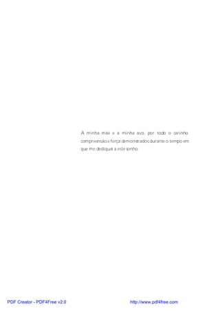 À minha mãe e à minha avó, por todo o carinho,
                              compreensão e força demonstrados durante o tempo em
                              que me dediquei a este sonho.




PDF Creator - PDF4Free v2.0                           http://www.pdf4free.com
 