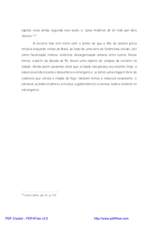 capital, resta ainda, segundo esse autor, o “peso histórico de ter sido por dois
          séculos”.50

                       A terceira fase tem início com o temor de que o Rio de Janeiro perca
          eficácia enquanto síntese do Brasil, ao lado de uma série de fenômenos sociais, tais
          como favelização intensa, violência, desorganização urbana, entre outros. Dessa
          forma, a partir da década de 90, houve uma espécie de colapso do turismo na
          cidade. Ainda assim, podemos dizer que a cidade não perdeu seu encanto. Hoje, a
          natureza ainda encanta e deslumbra o estrangeiro e, se temos uma imagem forte de
          violência que retrata a cidade de hoje, também temos a natureza exuberante, o
          carnaval, as belas mulheres, a música, a gastronomia e o carioca, tudo a encantar os
          estrangeiros.




          50   Celso Castro, op. cit., p. 123.




PDF Creator - PDF4Free v2.0                                    http://www.pdf4free.com
 