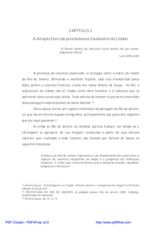 CAPÍTULO 2

                   A Atração Exercida pela Natureza Exuberante da Cidade

                                         “O Brasil, dentro da natureza como dentro de um sonho,
                                         palpitava e floria”.
                                                                                   Luís Edmundo




                   A presença da natureza exuberante se consagra como a marca da cidade
          do Rio de Janeiro, afirmando o exotismo tropical, tudo isso emoldurado pelos
          belos jardins e casarões franceses. Como nos relata Anlene de Souza, “no Rio, a
          arquitetura da cidade não se impõe como obra humana: é a natureza que se
          apresenta como construção sólida. Todo esforço do homem se perde na imensidão
          desta paisagem indomesticável do Novo Mundo”.51
                   Dessa época, temos um registro sistemático da paisagem do Rio de Janeiro,
          eis que há um imenso legado iconográfico, principalmente por parte dos viajantes
          que por aqui passaram.52
                   A vinda ao Rio de Janeiro, na verdade, parecia traduzir um desejo de o
          estrangeiro se apropriar de sua imagem, construída a partir de suas belezas
          naturais, que, exaltadas a todo instante, são trazidas por Anlene de Souza na
          seguinte transcrição:


                         A beleza do Rio de Janeiro representa o elo fundamental de união entre a
                         riqueza da natureza exuberante da nação e o progresso da civilização
                         moderna. E o Rio sabe, como nenhuma outra cidade do mundo, equilibrar
                         progresso e natureza.53




          51 Anlene Souza, “O Estrangeiro e a Cidade: o Rio de Janeiro e o Imaginário da Viagem na Primeira
          Metade do Século XX”.
          52 PREFEITURA DO RIO DE JANEIRO. A paisagem carioc a. Rio de Janeiro, 2000. Catálogo.

          Organização da Exposição.
          53 Anlene Souza, op. cit., p. 13.




PDF Creator - PDF4Free v2.0                                            http://www.pdf4free.com
 