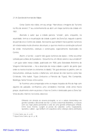 2.1 A Questão da Inversão dos Mapas


                      Celso Castro nos relata, em seu artigo “Narrativas e Imagens do Turismo
          no Rio de Janeiro”,54 seu estranhamento ao abrir um mapa turístico da cidade em
          1937.
                      Assinala o autor que a cidade parecia “errada”, pois, enquanto, na
          atualidade, tem-se a visualização da cidade a partir da Zona Sul, naquele o ponto
          de partida era o Centro da cidade. Acrescenta que também havia pontos turísticos
          ali relacionados muito diversos dos atuais, o que nos mostra a construção cultural
          de então: monumentos, estátuas e construções, especialmente localizados no
          Centro.
                      Assim, o turista – a partir dos guias turísticos da época – tinha seu olhar
          voltado para a Baía de Guanabara. Dessa forma, em Rio de Janeiro e seus arredores55
          – um guia sobre nossa cidade, publicado em 1928, pela Sociedade Anônima de
          Viagens Internacionais –, há a descrição de nossa cidade a partir do porto (por
          onde os navios traziam os visitantes à cidade). Tal guia destaca os jardins, com os
          monumentos, estátuas, bustos e chafarizes, sem deixar de citar bairros como São
          Cristóvão, Vila Isabel, Tijuca (inclusive a Floresta da Tijuca), Rio Comprido,
          Botafogo, Santa Tereza, entre outros.
                      Se fizermos uma comparação entre os mapas traçados do Rio de hoje com
          aqueles do passado, verificamos uma verdadeira inversão: onde antes havia
          praças, atualmente vêem-se praias; o foco no Centro é deslocado para a Zona Sul.
          Vista do alto, Harriet, na revista, descreve:


                         Olhando em direção ao oceano protegido, se vê a cadeia montanhosa em
                         granito subindo e desviando do mar. Lá está a volumosa Babilônia, e a Gávea
                         com seu topo plano parecendo à vela de uma grande embarcação inflada.
                         Entre esses morros, surgem as praias do subúrbio: Leme, Copacabana,
                         Ipanema, Leblon - que brilham em seqüência como vilarejos claros aninhados

          54   Celso Castro, op. cit., p. 82.
          55   Apud Celso Castro, op. cit., p. 90.




PDF Creator - PDF4Free v2.0                                         http://www.pdf4free.com
 
