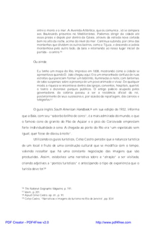entre o morro e o mar. A Avenida Atlântica, que os comunica , só se compara
                      aos Boulevards presentes no Mediterrâneo. Podemos dirigir da cidade até
                      essas praias e depois por dentro da Gávea, através da estrada nova cortada
                      bem no alto da rocha, acima do nível do mar. Continua subindo, por cima das
                      montanhas que dividem os outros bairros, como a Tijuca, e descendo a cadeia
                      montanhosa pelo outro lado, da baía e retornando ao nosso lugar inicial de
                      partida - o centro. 56


                   Ou ainda:

                      Eu tenho um mapa do Rio, impresso em 1808, mostrando como a cidade se
                      apresentava quando D. João chegou aqui. Era um emaranhado confuso de ruas
                      estreitas que pareciam formar um labirinto, iluminadas à noite, com lanternas
                      de sebo suspensas sobre a presença de um povo animado e vivaz. De qualquer
                      modo, a riqueza se encontrava dentro das igrejas, conventos, hospitais, quartel,
                      o teatro e dezenove parques públicos. O antigo palácio ocupado pelos
                      governadores da colônia passou a ser a residência oficial do rei,
                      posteriormente de seus sucessores e, por ocasião da reportagem, dos correios e
                      telégrafos.57


                   O guia inglês South American Handbook,58 em sua edição de 1932, informa

          que a Baía, com seu “soberbo brilho de cores”, é a mais admirada do mundo, e que
          o famoso cone de granito do Pão de Açúcar e o pico do Corcovado emprestam
          forte individualidade à cena. A chegada ao porto do Rio era “um espetáculo sem
          igual, quer fosse de dia ou à noite”.
                   Utilizando os guias turísticos, Celso Castro percebe que a natureza turística
          de um local é fruto de uma construção cultural que se modifica com o tempo,
          valendo ressaltar que há uma constante negociação das imagens que são
          produzidas. Assim, estabelece uma narrativa sobre a “atração” a ser visitada,
          criando adjetivos a “pontos turísticos” e antecipando o tipo de experiência que o
          turista deve ter.59




          56 The National Geographic Magazine, p. 191.
          57 Idem, p. 201.
          58 Apud Celso Castro, op. cit., p. 91.
          59 Celso Castro, “Narrativas e imagens do turismo no Rio de Janeiro”, pp. 83-4




PDF Creator - PDF4Free v2.0                                             http://www.pdf4free.com
 