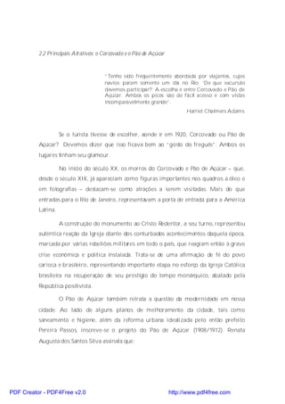 2.2 Principais Atrativos: o Corcovado e o Pão de Açúcar



                                      “Tenho sido freqüentemente abordada por viajantes, cujos
                                      navios param somente um dia no Rio: ‘De que excursão
                                      devemos participar?’ A escolha é entre Corcovado e Pão de
                                      Açúcar. Ambos os picos são de fácil acesso e com vistas
                                      incomparavelmente grande”.
                                                                          Harriet Chalmers Adams



                    Se o turista tivesse de escolher, aonde ir em 1920, Corcovado ou Pão de
          Açúcar? Devemos dizer que isso ficava bem ao “gosto do freguês”. Ambos os
          lugares tinham seu glamour.

                    No início do século XX, os morros do Corcovado e Pão de Açúcar – que,
          desde o século XIX, já apareciam como figuras importantes nos quadros a óleo e
          em fotografias – destacam-se como atrações a serem visitadas. Mais do que
          entradas para o Rio de Janeiro, representavam a porta de entrada para a América
          Latina.

                    A construção do monumento ao Cristo Redentor, a seu turno, representou
          autêntica reação da Igreja diante dos conturbados acontecimentos daquela época,
          marcada por várias rebeliões militares em todo o país, que reagiam então à grave
          crise econômica e política instalada. Trata-se de uma afirmação de fé do povo
          carioca e brasileiro, representando importante etapa no esforço da Igreja Católica
          brasileira na recuperação de seu prestígio do tempo monárquico, abalado pela
          República positivista.

                    O Pão de Açúcar também retrata a questão da modernidade em nossa
          cidade. Ao lado de alguns planos de melhoramento da cidade, tais como
          saneamento e higiene, além da reforma urbana idealizada pelo então prefeito
          Pereira Passos, inscreve-se o projeto do Pão de Açúcar (1908/1912). Renata
          Augusta dos Santos Silva assinala que:




PDF Creator - PDF4Free v2.0                                         http://www.pdf4free.com
 