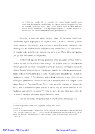No início do século XX, o conceito de modernização sugeria uma
                         modernização das idéias, uma ousadia de projetos, e nada mais ousado do que
                         um carrinho deslizando sobre cabos de aço a uma altura de 395m indo em
                         direção ao Pão de Açúcar, ainda hoje impressionante. O caminho aéreo seria,
                         dessa forma, um símbolo dessa modernização (grifos nossos).60



                      Portanto, a execução desse projeto (obra de tamanha magnitude,
          diretamente ligada ao progresso da nação) situava o Brasil ao lado dos grandes
          países europeus, caminhando “a passos largos na utilização das máquinas e da
          tecnologia, frutos de uma industrialização de base solidificada”.61 Na época, havia,
          no mundo todo, somente mais dois de seu porte: o de Monte Ulis, na Espanha
          (1907) e o de Wellerhorn, na Suíça (1908).

                      Também sob o ponto de vista geológico, o Pão de Açúcar tem sua história:
          trata-se de uma rocha primitiva que emergiu do magma, anterior à história do
          homem, podendo-se mesmo considerá-lo como um marco da formação terrestre do
          planeta. Renata Silva vai além e nos diz que, a partir de vasta documentação da
          época, pode-se mesmo considerá-lo como “marco natural da cidade” ou “marco de
          fundação da cidade”. 62 Constituiu-se, assim, desde muito como uma referência ao
          estrangeiro, podendo-se facilmente observar a apropriação de sua imagem como
          espaço-fundador. Segundo Renata Silva, “não somente marcava a História da
          Terra, mas principalmente para o Brasil e para o Rio de Janeiro marcava a sua
          fundação, sua semente geradora”.63 Trata-se, pois, de uma obra que, além de
          pertencer à natureza, tem status de pertencimento social.

                      Harriet, na revista, compara as duas montanhasmais famosas do Rio:


          60   Renata Augusta dos Santos Silva, “O gigante e a máquina”, pp. 52-3.
          61 Idem, p. 53.
          62 Idem, p. 46. A esse respeito, Renata Silva traz a ci tação de uma car ta de Padre José de Anchieta
          (1565), em que o mesmo diz que: “[...] junto a um pico de pedra muito alto, de feição de um pão de
          açúcar que domina a floresta virgem e o capoeirão onde Estácio de Sá assentou o seu arraial [...]”.
          63 Idem, p. 47.




PDF Creator - PDF4Free v2.0                                               http://www.pdf4free.com
 