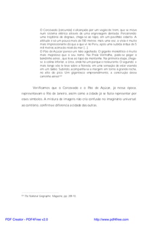 O Corcovado (corcunda) é alcançado por um vagão de trem, que se move
                            num sistema elétrico através de uma engrenagem dentada. Percorrendo
                            uma trajetória de degraus, chega-se ao topo, em um pavilhão coberto. A
                            altitude é só um pouco mais de 700 metros; mais uma vez, a vista é muito
                            mais impressionante do que a que vi no Peru, após uma subida árdua de 5
                            mil metros acima do nível do mar [...].
                            O Pão de Açúcar parece um leão agachado. O gigante monolítico é muito
                            mais majestoso que o seu nome. Na Praia Vermelha, pode-se pegar o
                            bondinho aéreo , que leva ao topo da montanha. Na primeira etapa, chega-
                            se à colina inferior, a Urca, onde há um parque e restaurante. O segundo e
                            mais longo vôo te leva sobre a floresta, em uma sensação de estar voando
                            em um balão. Subindo, acompanha-se a margem em torno à grande rocha,
                            no alto do pico. Um gigantesco empreendimento, a construção desse
                            caminho aéreo! 64



                      Verificamos que o Corcovado e o Pão de Açúcar, já nessa época,
          representavam o Rio de Janeiro, assim como a cidade já se fazia representar por
          esses símbolos. A mistura de imagens não cria confusão no imaginário universal;
          ao contrário, confirmae diferencia a cidade das outras.




          64   The National Geographic Magazine, pp. 209-10.




PDF Creator - PDF4Free v2.0                                          http://www.pdf4free.com
 