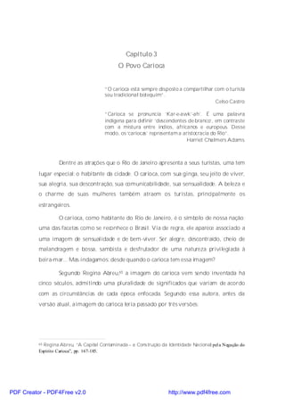 Capítulo 3
                                              O Povo Carioca


                                        “O carioca está sempre disposto a compartilhar com o turista
                                        seu tradicional botequim”.
                                                                                       Celso Castro

                                        “Carioca se pronuncia ‘Kar-e-awk’-ah’. É uma palavra
                                        indígena para definir ‘descendentes de branco’, em contraste
                                        com a mistura entre índios, africanos e europeus. Desse
                                        modo, os ‘cariocas’ representam a aristocracia do Rio”.
                                                                            Harriet Chalmers Adams



                   Dentre as atrações que o Rio de Janeiro apresenta a seus turistas, uma tem
          lugar especial: o habitante da cidade. O carioca, com sua ginga, seu jeito de viver,
          sua alegria, sua descontração, sua comunicabilidade, sua sensualidade. A beleza e
          o charme de suas mulheres também atraem os turistas, principalmente os
          estrangeiros.

                   O carioca, como habitante do Rio de Janeiro, é o símbolo de nossa nação;
          uma das facetas como se reconhece o Brasil. Via de regra, ele aparece associado a
          uma imagem de sensualidade e de bem-viver. Ser alegre, descontraído, cheio de
          malandragem e bossa, sambista e desfrutador de uma natureza privilegiada à
          beira-mar... Mas indagamos: desde quando o carioca tem essa imagem?

                   Segundo Regina Abreu,65 a imagem do carioca vem sendo inventada há
          cinco séculos, admitindo uma pluralidade de significados que variam de acordo
          com as circunstâncias de cada época enfocada. Segundo essa autora, antes da
          versão atual, aimagem do carioca teria passado por três versões:




          65Regina Abreu, “A Capital Contaminada – a Construção da Identidade Na cional pel a Negação do
          Espírito Carioca”, pp. 167-185.




PDF Creator - PDF4Free v2.0                                          http://www.pdf4free.com
 