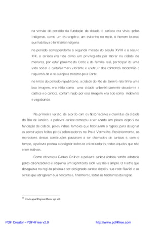 na versão do período da fundação da cidade, o carioca era visto, pelos
                     indígenas, como um estrangeiro, um estranho no meio, o homem branco
                     que habitava o território indígena;

                     no período correspondente à segunda metade do século XVIII e o século
                     XIX, o carioca era tido como um privilegiado por morar na cidade do
                     monarca, por estar próximo da Corte e da família real, participar de uma
                     vida social e cultural mais vibrante e usufruir dos confortos modernos e
                     requintes da elite européia trazidos pela Corte;

                     no início do período republicano, a cidade do Rio de Janeiro não tinha uma
                     boa imagem, era vista como uma cidade urbanisticamente decadente e
                     caótica e o carioca, contaminado por essa imagem, era tido como indolente
                     e vagabundo.



                       Na primeira versão, de acordo com os historiadores e cronistas da cidade
          do Rio de Janeiro, a palavra carioca começou a ser usada um pouco depois da
          fundação da cidade, pelos índios Tamoios que habitavam a região, para designar
          as construções feitas pelos colonizadores na Praia Vermelha. Posteriormente, os
          moradores dessas construções passaram a ser chamados de cariocas e, com o
          tempo, a palavra passou a designar todos os colonizadores, todos aqueles que não
          eram nativos.

                       Como observou Gastão Cruls,66 a palavra carioc a acabou sendo adotada
          pelos colonizadores e adquiriu um significado cada vez mais amplo. O riacho que
          desaguava na região passou a ser designado carioca; depois, sua rede fluvial e as
          serras que abrigavam sua nascente e, finalmente, todos os habitantes da região.




          66
               Cruls apud Regina Abreu, op. cit.




PDF Creator - PDF4Free v2.0                                        http://www.pdf4free.com
 
