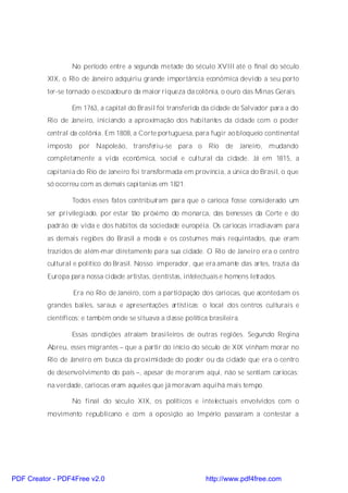 No período entre a segunda metade do século XVIII até o final do século
          XIX, o Rio de Janeiro adquiriu grande importância econômica devido a seu porto
          ter-se tornado o escoadouro da maior riqueza da colônia, o ouro das Minas Gerais.

                  Em 1763, a capital do Brasil foi transferida da cidade de Salvador para a do
          Rio de Janeiro, iniciando a aproximação dos habitantes da cidade com o poder
          central da colônia. Em 1808, a Corte portuguesa, para fugir ao bloqueio continental
          imposto por Napoleão, transferiu-se para o Rio de Janeiro, mudando
          completamente a vida econômica, social e cultural da cidade. Já em 1815, a
          capitania do Rio de Janeiro foi transformada em província, a única do Brasil, o que
          só ocorreu com as demais capitanias em 1821.

                  Todos esses fatos contribuíram para que o carioca fosse considerado um
          ser privilegiado, por estar tão próximo do monarca, das benesses da Corte e do
          padrão de vida e dos hábitos da sociedade européia. Os cariocas irradiavam para
          as demais regiões do Brasil a moda e os costumes mais requintados, que eram
          trazidos de além-mar diretamente para sua cidade. O Rio de Janeiro era o centro
          cultural e político do Brasil. Nosso imperador, que era amante das artes, trazia da
          Europa para nossa cidade artistas, cientistas, intelectuais e homens letrados.

                  Era no Rio de Janeiro, com a participação dos cariocas, que aconteciam os
          grandes bailes, saraus e apresentações artísticas; o local dos centros culturais e
          científicos; e também onde se situava a classe política brasileira.

                  Essas condições atraíam brasileiros de outras regiões. Segundo Regina
          Abreu, esses migrantes – que a partir do início do século de XIX vinham morar no
          Rio de Janeiro em busca da proximidade do poder ou da cidade que era o centro
          de desenvolvimento do país –, apesar de morarem aqui, não se sentiam cariocas:
          na verdade, cariocas eram aqueles que já moravam aqui há mais tempo.

                  No final do século XIX, os políticos e intelectuais envolvidos com o
          movimento republicano e com a oposição ao Império passaram a contestar a




PDF Creator - PDF4Free v2.0                                      http://www.pdf4free.com
 
