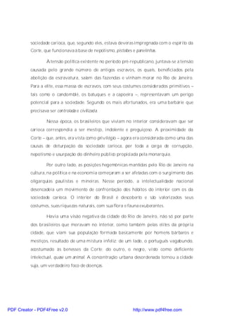 sociedade carioca, que, segundo eles, estava deveras impregnada com o espírito da
          Corte, que funcionava à base de nepotismo, pistolões e panelinhas.

                  À tensão política existente no período pré-republicano, juntava-se a tensão
          causada pelo grande número de antigos escravos, os quais, beneficiados pela
          abolição da escravatura, saíam das fazendas e vinham morar no Rio de Janeiro.
          Para a elite, essa massa de escravos, com seus costumes considerados primitivos –
          tais como o candomblé, os batuques e a capoeira –, representavam um perigo
          potencial para a sociedade. Segundo os mais afortunados, era uma barbárie que
          precisava ser controlada e civilizada.

                  Nessa época, os brasileiros que viviam no interior consideravam que ser
          carioca correspondia a ser mestiço, indolente e preguiçoso. A proximidade da
          Corte – que, antes, era vista como privilégio – agora era considerada como uma das
          causas de deturpação da sociedade carioca, por toda a carga de corrupção,
          nepotismo e usurpação do dinheiro público propiciada pela monarquia.

                  Por outro lado, as posições hegemônicas mantidas pelo Rio de Janeiro na
          cultura, na política e na economia começaram a ser afetadas com o surgimento das
          oligarquias paulistas e mineiras. Nesse período, a intelectualidade nacional
          desencadeia um movimento de confrontação dos hábitos do interior com os da
          sociedade carioca. O interior do Brasil é descoberto e são valorizados seus
          costumes, suas riquezas naturais, com sua flora e fauna exuberantes.

                  Havia uma visão negativa da cidade do Rio de Janeiro, não só por parte
          dos brasileiros que moravam no interior, como também pelas elites da própria
          cidade, que viam sua população formada basicamente por homens bárbaros e
          mestiços, resultado de uma mistura infeliz: de um lado, o português vagabundo,
          acostumado às benesses da Corte; do outro, o negro, visto como deficiente
          intelectual, quase um animal. A concentração urbana desordenada tornou a cidade
          suja, um verdadeiro foco de doenças.




PDF Creator - PDF4Free v2.0                                    http://www.pdf4free.com
 