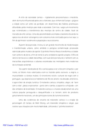A elite da sociedade carioca – rigidamente preconceituosa e moralista,
          além de muito influenciada pelos ares vitorianos, que vinham da Europa – julgava
          a cidade como um antro de perdição, em decorrência dos hábitos promíscuos
          difundidos pelos mestiços para toda a sociedade. Com isso, surgia um movimento
          que reivindicaria a transferência dos mestiços do centro da cidade, local de
          moradia da elite carioca. Uma das possibilidades aventadas e bastante discutida na
          época era a de atrair estrangeiros com costumes mais civilizados para viver aqui, a
          fim de aprimorar racialmente a população e seus costumes.

                  A partir dessa pressão, iniciou-se um grande movimento de modernização
          e transformação urbana, como antídoto à perigosa contaminação provocada
          sobretudo pelos mulatos da capital. O prefeito Pereira Passos transformou a cidade
          num canteiro de obras, a fim de torná-la uma verdadeira capital européia. O Rio de
          Janeiro tornava-se a cidade maravilhosa, com suas belezas naturais e também com as
          maravilhas arquitetônicas e urbanas encontradas nas metrópoles mais modernas
          da civilização ocidental.

                  Só a partir da década de 30, o carioca passa a ser visto com simpatia e, por
          ironia, os fatores mais valorizados eram os trazidos pelos escravos: a alegria, a
          musicalidade e a beleza mulata. O sincretismo racial e cultural do negro com o
          português, que depreciava os habitantes do Rio de Janeiro nas décadas anteriores,
          é agora fator de atração turística. O malandro carioca, simpático, alegre, de “bem
          com a vida”, passa a representar – junto com o samba, a capoeira e a feijoada – um
          dos símbolos de brasilidade. O malandro carioca e a mulata desabrocham de uma
          cultura popular perseguida e desqualificada e se tornam, além de produtos
          genuinamente nacionais, um dos principais ícones do turismo brasileiro.

                  Uma das evidências do encanto do malandro carioca é a criação do
          personagem Zé Carioca, de Walt Disney, um malandro simpático e alegre, que
          resolve suas situações com muita habilidade, utilizando o “jeitinho brasileiro”.




PDF Creator - PDF4Free v2.0                                    http://www.pdf4free.com
 