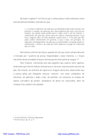 De todo o exposto,67 verifica-se que o carioca possui vários atributos, como
          assinala Antonio Bulhões, dizendo-nos que:


                            [...] o carioca é tolerante: ele sabe que sua liberdade acaba onde começa a do
                            próximo; é realista: ele sabe que, por mais poderoso que seja o time de seu
                            coração, de repente pode perder para o zebra rival e cair de divisão; é
                            sentimental: ele sabe que, assim como em ciência o método indutivo é que
                            leva a alguma coisa, na vida sim patia é quase amor. [...] Ele sabe que não
                            pode confiar inteiramente em governo, o que o situa, em princípio, na
                            oposição; é antidogmático: ele sabe que a unanimidade é estúpida, prefere a
                            controvérsia; é sincero: ele sabe que mais depressa se pega um mentiroso
                            que um coxo.


                      Remetemos a Anlene de Souza, quando nos diz que nosso comportamento
          é marcado por “ausência de pressa, hospitalidade e boas maneiras, [...] traços
          marcantes desta sociedade na qual a cortesia parece fazer parte do sangue”.68
                      Para finalizar, retomando uma das epígrafes que usamos neste capítulo,
          lembramos que Harriet Adams considerava os ‘cariocas’ representantes da elite do
          país. No entanto, ao contrário de registrar as imagens dessa elite, observamos que
          a autora optou por fotografar cariocas “comuns”, tais como vendedores de
          tamancos, de galinhas e patos vivos, de palmitos, de vassouras ou tranças de
          cebola; varredores de jardins, vendedores de doces em carrocinhas, além de
          crianças ricas e pobres nas calçadas.




          67   Antonio Bulhões, Diário da cidade amada.
          68   Anlene Souza, op. cit., p. 11.




PDF Creator - PDF4Free v2.0                                            http://www.pdf4free.com
 