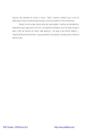 carioca, tão cantada em prosa e verso. Não é demais lembrar que a ela foi
          dedicada a música Garota de Ipanema, que a tornou célebre em terras distantes...
                  Desde muito tempo somos alvo de curiosidade e motivo de descobertas.
          Esperamos que, daqui para a frente , uma política voltada a esse mercado recupere
          para o Rio de Janeiro um olhar todo positivo – tal qual o de Harriet Adams –,
          repleto de deslumbramentos, e que possamos nos esquecer um pouco da violência
          do dia-a-dia.




PDF Creator - PDF4Free v2.0                                    http://www.pdf4free.com
 