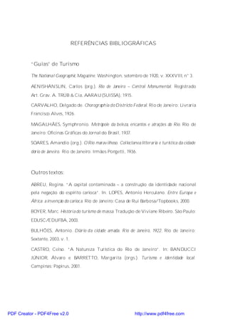 REFERÊNCIAS BIBLIOGRÁFICAS


          “Guias” de Turismo

          The National Geographic Magazine. Washington, setembro de 1920, v. XXXVIII, n° 3.

          AENISHÄN SLIN, Carlos (org.). Rio de Janeiro – Central Monumental. Registrado
          Art. Grav. A. TRÜB & Cia, AARAU (SUISSA), 1915.

          CARVALHO, Delgado de. Chorographia do Districto Federal. Rio de Janeiro: Livraria
          Francisco Alves, 1926.

          MAGALHÃES, Symphronio. Metrópole da beleza, encantos e atrações do Rio. Rio de
          Janeiro: Oficinas Gráficas do Jornal do Brasil, 1937.

          SOARES, Amandio (org.). O Rio maravilhoso. Collectanea litteraria e turistica da cidade
          dório de Janeiro. Rio de Janeiro: Irmãos Pongetti, 1936.



          Outros textos:

          ABREU, Regina. “A capital contaminada – a construção da identidade nacional
          pela negação do espírito carioca”. In: LOPES, Antonio Herculano. Entre Europa e
          África: a invenção do carioc a. Rio de Janeiro: Casa de Rui Barbosa/Topbooks, 2000.

          BOYER, Marc. História do turismo de massa. Tradução de Viviane Ribeiro. São Paulo:
          EDUSC/EDUFBA, 2003.

          BULHÕES, Antonio. Diário da cidade amada. R io de Janeiro, 1922. Rio de Janeiro:
          Sextante, 2003, v. 1.

          CASTRO, Celso. “A Natureza Turística do Rio de Janeiro”. In: BAN DUCCI
          JÚNIOR, Álvaro e BARRETTO, Margarita (orgs.). Turismo e identidade local.
          Campinas: Papirus, 2001.




PDF Creator - PDF4Free v2.0                                       http://www.pdf4free.com
 