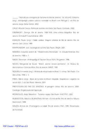______. “Narrativas e imagens do turismo no Rio de Janeiro”. In: VELHO, Gilberto
          (org.). Antropologia urbana: cultura e sociedade no Brasil e em Portugal. 2. ed. Rio de
          Janeiro: Jorge Zahar Editor, 2002.

          CRUZ, Rita de Cássia. Política de turismo e território. São Paulo: Contexto, 2000.

          ERMAKOFF, George. Rio de Janeiro: 1900-1930. Uma crônica fotográfica. Rio de
          Janeiro: Ermakoff Casa Editorial, 2003.

          KNAUSS, Paulo (org.). Cidade vaidosa. Imagens urbanas do Rio de Janeiro. Rio de
          Janeiro: Sete Letras, 1999.

          KRIPPENDORF, Jost. Sociologia do turismo. São Paulo: Aleph, 2001.

          MORAES, Eduardo Jardim de. “Modernismo Revisitado”. In: Estudos históricos. Rio

          de Janeiro, 1988, v. 1.

          NASH, Dennison. Anthropology of Tourism. Nova York: Pergamon, 1996.

          NEVES, Margarida de Souza. “Brasil, acertai vossos ponteiros”. In: Museu de
          Astronomia e Ciências Afins. Rio de Janeiro: MAST, 1991.

          NOVAIS, Fernando (org.). História da vida privada no Brasil. 5. reimp. São Paulo: Cia
          das Letras, 1998, v. 3.

          PIRES, Mário Jorge. Raízes do turismo no Brasil. Hóspedes, hospedeiros e viajantes no
          século XIX. 2. ed. São Paulo: Manole, 2001.

          PREFEITUR A DO RIO DE JANEIR O. A paisagem c arioca. Rio de Janeiro, 2000.
          Catálogo. Organização da Exposição.

          RODRIGUES, Adyr Balastreri. Turismo e espaço. São Paulo: HUCITEC, 2001.

          RUBINSTEIN, Mauro e BLANDINA, Miriam. O cristo do Rio. Rio de Janeiro: Mauro
          Rubinstein, 1999.

          SOUZA, Anlene de. O estrangeiro e a cidade. Rio de Janeiro: PUC, 1995. Dissertação

          de mestrado.




PDF Creator - PDF4Free v2.0                                      http://www.pdf4free.com
 
