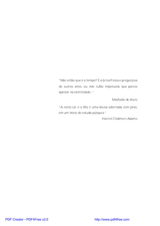 “Mas então que é o tempo? É a brisa fresca e preguiçosa
                              de outros anos, ou este tufão impetuoso que parece
                              apostar na eletricidade...”

                                                                       Machado de Assis

                              “A noite cai e o Rio é uma deusa adornada com jóias,
                              em um trono de veludo púrpura.”
                                                                Harriet Chalmers Adams




PDF Creator - PDF4Free v2.0                                 http://www.pdf4free.com
 