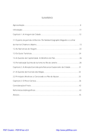SUMÁRIO


          Apresentação........................................................................................................................8

          Introdução...........................................................................................................................11

          Capítulo 1. A Imagem da Cidade...................................................................................12


          1.1 O ponto de partida: A Revista The National Geographic Magazine e o olhar

          de Harriet Chalmers Adams.................................................................…………............13

          1.2 As Narrativas de Viagem............................................................................................22

          1.3 Os Guias Turísticos......................................................................................................24

          1.4 A Questão da Capitalidade: A Metáfora do País.....................................................26

          1.5 Periodização Sucinta do turismo no Rio de Janeiro................................................28

          Capítulo 2. A Atração Exercida pela Natureza Exuberante da Cidade...................31

          2.1 A Questão da Inversão dos Mapas...........................................................................32

          2.2 Principais Atrativos: o Corcovado e o Pão de Açúcar...........................................33

          Capítulo 3. O Povo Carioca.............................................................................................36

          Considerações Finais........................................................................................................42

          Referências bibliográficas...............................................................................................43

          Anexos.................................................................................................................................45




PDF Creator - PDF4Free v2.0                                                                      http://www.pdf4free.com
 