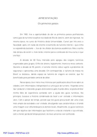 APRESENTAÇÃO

                                       Os primeiros passos



                  Em 1983, tive a oportunidade de dar os primeiros passos profissionais
          como guia de turismo receptivo na cidade do Rio de Janeiro, além de ingressar, na
          mesma época, no curso de História desta Universidade. Cursei por três anos a
          faculdade; após, em razão do enorme crescimento do turismo interno – que vinha
          se expandindo bastante –, tive de me afastar dos bancos acadêmicos. Mas o sonho
          não deixou de existir e, mais tarde, retornei para a conclusão de meu curso, o que
          ora faço.

                  A década de 80 ficou marcada pelo apogeu das viagens turísticas
          organizadas para grupos. O Rio de Janeiro, logicamente, inseria-se nesse contexto.
          Durante a década de 90, porém, o turismo interno esteve sujeito a problemas de
          segurança e apresentou uma decaída. Em contrapartida, o turismo de massa no
          Brasil se deslocou, dando espaço ao turismo de viagens ao exterior, que foi
          beneficiado pela paridade cambial do dólar.

                  Nessa época, teve início meu interesse por publicações descritivas sobre as
          cidades, com informações indispensáveis a uma guia de turismo. Viajando como
          tour conductor e liderando grupos de brasileiros pelo mundo afora, só podia driblar

          minha falta de experiência contando com a ajuda dos guias turísticos. No
          princípio, buscava a história condensada do local a ser visitado e informações
          úteis. Com o passar do tempo, percebi que tais guias procuravam dar uma visão
          mais ampla da sociedade a ser visitada, divulgando suas características e criando
          uma imagem a ser difundida para os demais locais. Atualmente, os guias turísticos
          têm por objetivo dar informações que facilitem a vida do visitante e sua entrada,
          com a menor perda de tempo possível, no novo universo a ser conhecido.




PDF Creator - PDF4Free v2.0                                   http://www.pdf4free.com
 