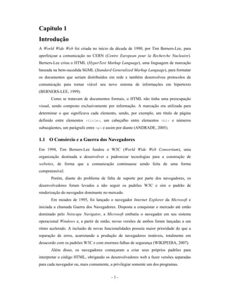Capítulo 1
Introdução
A World Wide Web foi criada no início da década de 1990, por Tim Berners-Lee, para
aperfeiçoar a comunicação no CERN (Centre European pour la Recherche Nucleaire).
Berners-Lee criou o HTML (HyperText Markup Language), uma linguagem de marcação
baseada na bem-sucedida SGML (Standard Generalized Markup Language), para formatar
os documentos que seriam distribuídos em rede e também desenvolveu protocolos de
comunicação para tornar viável seu novo sistema de informações em hipertexto
(BERNERS-LEE, 1999).
      Como se tratavam de documentos formais, o HTML não tinha uma preocupação
visual, sendo composto exclusivamente por informação. A marcação era utilizada para
determinar o que significava cada elemento, sendo, por exemplo, um título de página
definido entre elementos <title>, um cabeçalho entre elementos <h1> e números
subseqüentes, um parágrafo entre <p> e assim por diante (ANDRADE, 2005).

1.1 O Consórcio e a Guerra dos Navegadores
Em 1994, Tim Berners-Lee fundou o W3C (World Wide Web Consortium), uma
organização destinada a desenvolver e padronizar tecnologias para a construção de
websites, de forma que a comunicação continuasse sendo feita de uma forma
compreensível.
      Porém, diante do problema de falta de suporte por parte dos navegadores, os
desenvolvedores foram levados a não seguir os padrões W3C e sim o padrão de
renderização do navegador dominante no mercado.
      Em meados de 1995, foi lançado o navegador Internet Explorer da Microsoft e
iniciada a chamada Guerra dos Navegadores. Disposta a conquistar o mercado até então
dominado pelo Netscape Navigator, a Microsoft embutiu o navegador em seu sistema
operacional Windows e, a partir de então, novas versões de ambos foram lançadas a um
ritmo acelerado. A inclusão de novas funcionalidades possuía maior prioridade do que a
reparação de erros, acarretando a produção de navegadores instáveis, totalmente em
desacordo com os padrões W3C e com enormes falhas de segurança (WIKIPEDIA, 2007).
      Além disso, os navegadores começaram a criar seus próprios padrões para
interpretar o código HTML, obrigando os desenvolvedores web a fazer versões separadas
para cada navegador ou, mais comumente, a privilegiar somente um dos programas.


                                         -1-
 