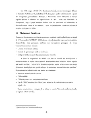 Em 1998, surgiu o WaSP (Web Standards Project)1, um movimento para difundir
os chamados Web Standards, ou Padrões Web. Este grupo ajudou a terminar com a guerra
dos navegadores, persuadindo a Netscape, a Microsoft e outros fabricantes a oferecer
suporte preciso e completo às especificações do W3C. Além dos fabricantes de
navegadores, hoje o grupo também trabalha com os fabricantes de ferramentas de
desenvolvimento, como a Macromedia, e com os proprietários e desenvolvedores de
websites (ZELDMAN, 2003).

1.2 Mudança de Paradigma
O desenvolvimento de um website de acordo com o método tradicional utilizado na década
de 1990, segundo AWAMURA (2004), é uma extensão da mídia impressa, isto é, páginas
desenvolvidas para parecerem perfeitas nos navegadores principais da época.
Características comuns incluem:
• Leiautes baseados em tabelas;
• Camada de apresentação unida ao conteúdo;
• Código inválido, inacessível e semanticamente incorreto.

          A partir do surgimento do WaSP e do fim da Guerra dos Navegadores, o
desenvolvimento de acordo com os padrões Web se tornou mais difundido. Ainda segundo
AWAMURA (2004), “utilizar Web Standards significa aceitar a Web como uma ampla
ferramenta acessível por um grande número de usuários e uma variedade de aparelhos”.
Algumas características comuns que podem ser citadas são:
• Marcação semanticamente correta;
• Código válido;
• Código acessível (por humanos e máquinas);
• Uso de CSS (Cascading Style Sheets) para separação do conteúdo da apresentação
     (tabela 1.1).

     Outras características e vantagens de se utilizar os padrões Web serão melhor explicadas
no capítulo 2 deste trabalho.




1
    Disponível em: http://www.webstandards.org


                                                 -2-
 