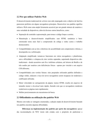 2.2 Por que utilizar Padrões Web

O desenvolvimento tradicional de websites tem sido empregado com o objetivo de fazê-los
parecerem perfeitos em alguns navegadores principais. Desenvolver nos padrões significa
utilizar a Web como uma ampla ferramenta acessível por um grande número de usuários e
uma variedade de dispositivos, além de diversos outros benefícios, como:

• Separação de conteúdo e apresentação, para tornar o código limpo e correto;

• Manutenção e desenvolvimento simplificados: usar HTML semântico e bem-
  estruturado torna mais fácil a compreensão do código e reduz custos e trabalho
  desnecessário;

• Compatibilidade com as leis e diretrizes de acessibilidade sem comprometer a beleza, o
  desempenho ou a sofisticação;

• Adaptação simplificada: tornam-se funcionais em vários navegadores e plataformas,
  sem a dificuldade e a despesa de criar versões separadas, suportando dispositivos não-
  tradicionais - desde acessórios sem fio e telefones celulares, até leitores de Braille e de
  tela usados por usuários com deficiências físicas - apenas por vincular a um arquivo
  CSS diferente;

• Compatibilidade com versões futuras: sites projetados utilizando padrões definidos e
  código válido, reduzem o risco de novos navegadores serem incapazes de renderizar a
  codificação utilizada;

• Maior velocidade no carregamento da página: menos HTML resulta em arquivos de
  tamanho menor e download mais rápido, fazendo com que os navegadores modernos
  renderizem as páginas mais rapidamente;
• Melhor posicionamento em mecanismos de busca.

2.3 Dificuldades na utilização dos padrões Web

Mesmo com todas as vantagens enumeradas, a adoção ampla do desenvolvimento baseado
nos padrões encontra algumas dificuldades.

       Diferenças na implementação dos padrões por parte dos navegadores: apesar
das recomendações do W3C terem sido criadas com o propósito de padronizar a



                                             -7-
 