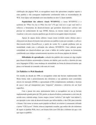 codificação das páginas Web, os navegadores atuais não apresentam completo suporte a
estes padrões e não conseguem implementar corretamente todas as recomendações do
W3C. Este tópico será abordado com mais detalhes no item 3.2 deste trabalho.

       Popularidade dos editores visuais WYSIWYG: o termo WYSIWYG é o
acrônimo de “What You See Is What You Get” (“O que você vê é o que você tem”) e
refere-se a ferramentas de desenvolvimento que permitem desenvolver websites sem
precisar ter conhecimento de tags HTML básicas, ao mesmo tempo em que permite
visualizar o site com a mesma aparência que ele terá no navegador depois de pronto.

       Apesar de alguns destes editores visuais terem evoluído nestes últimos anos e
oferecerem um desenvolvimento mais próximo aos padrões (como por exemplo, o software
Macromedia/Adobe DreamWeaver, a partir da versão 8), o grande problema está na
mentalidade criada com a utilização dos editores WYSIWYG. Estes editores geram
comodidade nos desenvolvedores que criam o hábito de confiar apenas na ferramenta,
contribuindo com códigos semanticamente incorretos em diversas páginas da internet.

       Dificuldades de aprendizado: a adoção dos padrões não costuma ser algo simples
para desenvolvedores acostumados a leiautes em tabelas, pois envolve o domínio de uma
nova linguagem (CSS) e uma mudança de mentalidade na forma de desenvolvimento que
passa a ser baseado no conteúdo e não mais no visual.

2.4 Tableless vs Web Standards
Em meados da década de 1990, os navegadores ainda não haviam implementado CSS.
Desta forma, todo o posicionamento dos elementos e sua aparência eram controlados
através de marcação (HTML) e apresentação (CSS) completamente aninhadas e técnicas
de spacer (um gif transparente) para “empurrar” elementos e deixá-los em um local
específico.
       Com o passar dos anos, praticamente todos os navegadores em uso já haviam
implementado grande parte de CSS, porém os desenvolvedores continuaram a criar sites de
acordo com o método antigo. Assim, surgiu o termo “tableless” (do inglês “sem tabelas“),
em oposição a esta visão de desenvolvimento que utiliza tabelas, e não CSS, para controlar
o leiaute. Este nome se tornou muito popular no Brasil; no exterior é comumente utilizado
o termo “CSS Layout”. Porém, torna-se importante ressaltar, que ambos não são sinônimos
de seguir os padrões Web, isto é, um leiaute feito com CSS não é sinônimo de que o site
que segue os padrões.


                                          -8-
 