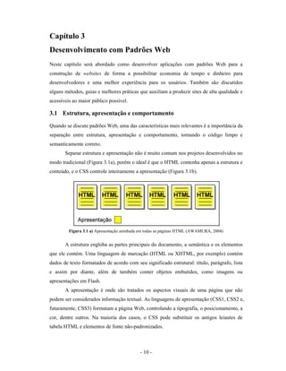 Capítulo 3
Desenvolvimento com Padrões Web
Neste capítulo será abordado como desenvolver aplicações com padrões Web para a
construção de websites de forma a possibilitar economia de tempo e dinheiro para
desenvolvedores e uma melhor experiência para os usuários. Também são discutidos
alguns métodos, guias e melhores práticas que auxiliam a produzir sites de alta qualidade e
acessíveis ao maior público possível.

3.1 Estrutura, apresentação e comportamento
Quando se discute padrões Web, uma das características mais relevantes é a importância da
separação entre estrutura, apresentação e comportamento, tornando o código limpo e
semanticamente correto.
       Separar estrutura e apresentação não é muito comum nos projetos desenvolvidos no
modo tradicional (Figura 3.1a), porém o ideal é que o HTML contenha apenas a estrutura e
conteúdo, e o CSS controle inteiramente a apresentação (Figura 3.1b).




         Figura 3.1 a) Apresentação aninhada em todas as páginas HTML (AWAMURA, 2004)


       A estrutura engloba as partes principais do documento, a semântica e os elementos
que ele contém. Uma linguagem de marcação (HTML ou XHTML, por exemplo) contém
dados de texto formatados de acordo com seu significado estrutural: título, parágrafo, lista
e assim por diante, além de também conter objetos embutidos, como imagens ou
apresentações em Flash.
       A apresentação é onde são tratados os aspectos visuais de uma página que não
podem ser considerados informação textual. As linguagens de apresentação (CSS1, CSS2 e,
futuramente, CSS3) formatam a página Web, controlando a tipografia, o posicionamento, a
cor, dentre outros. Na maioria dos casos, o CSS pode substituir os antigos leiautes de
tabela HTML e elementos de fonte não-padronizados.



                                            - 10 -
 