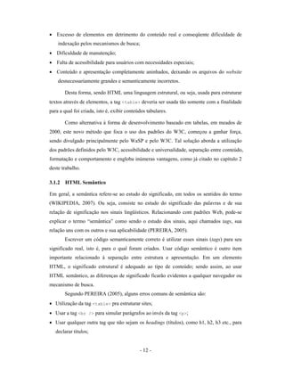 • Excesso de elementos em detrimento do conteúdo real e conseqüente dificuldade de
    indexação pelos mecanismos de busca;
• Dificuldade de manutenção;
• Falta de acessibilidade para usuários com necessidades especiais;
• Conteúdo e apresentação completamente aninhados, deixando os arquivos do website
    desnecessariamente grandes e semanticamente incorretos.

       Desta forma, sendo HTML uma linguagem estrutural, ou seja, usada para estruturar
textos através de elementos, a tag <table> deveria ser usada tão somente com a finalidade
para a qual foi criada, isto é, exibir conteúdos tabulares.

       Como alternativa à forma de desenvolvimento baseado em tabelas, em meados de
2000, este novo método que foca o uso dos padrões do W3C, começou a ganhar força,
sendo divulgado principalmente pelo WaSP e pelo W3C. Tal solução aborda a utilização
dos padrões definidos pelo W3C, acessibilidade e universalidade, separação entre conteúdo,
formatação e comportamento e engloba inúmeras vantagens, como já citado no capítulo 2
deste trabalho.

3.1.2 HTML Semântico

Em geral, a semântica refere-se ao estudo do significado, em todos os sentidos do termo
(WIKIPEDIA, 2007). Ou seja, consiste no estudo do significado das palavras e de sua
relação de significação nos sinais lingüísticos. Relacionando com padrões Web, pode-se
explicar o termo “semântica” como sendo o estudo dos sinais, aqui chamados tags, sua
relação uns com os outros e sua aplicabilidade (PEREIRA, 2005).
       Escrever um código semanticamente correto é utilizar esses sinais (tags) para seu
significado real, isto é, para o qual foram criados. Usar código semântico é outro item
importante relacionado à separação entre estrutura e apresentação. Em um elemento
HTML, o significado estrutural é adequado ao tipo de conteúdo; sendo assim, ao usar
HTML semântico, as diferenças de significado ficarão evidentes a qualquer navegador ou
mecanismo de busca.
       Segundo PEREIRA (2005), alguns erros comuns de semântica são:
• Utilização da tag <table> pra estruturar sites;
• Usar a tag <br /> para simular parágrafos ao invés da tag <p>;
• Usar qualquer outra tag que não sejam os headings (títulos), como h1, h2, h3 etc., para
   declarar títulos;


                                             - 12 -
 