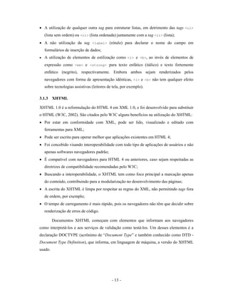 • A utilização de qualquer outra tag para estruturar listas, em detrimento das tags <ul>
    (lista sem ordem) ou <ol> (lista ordenada) juntamente com a tag <li> (lista);
• A não utilização da tag <label> (rótulo) para declarar o nome do campo em
    formulários de inserção de dados;
•   A utilização de elementos de estilização como <i> e <b>, ao invés de elementos de
    expressão como <em> e <strong> para texto enfático (itálico) e texto fortemente
    enfático (negrito), respectivamente. Embora ambos sejam renderizados pelos
    navegadores com forma de apresentação idênticas, <i> e <b> não tem qualquer efeito
    sobre tecnologias assistivas (leitores de tela, por exemplo).

3.1.3 XHTML

XHTML 1.0 é a reformulação do HTML 4 em XML 1.0, e foi desenvolvido para substituir
o HTML (W3C, 2002). São citados pelo W3C alguns benefícios na utilização do XHTML:
• Por estar em conformidade com XML, pode ser lido, visualizado e editado com
    ferramentas para XML;
• Pode ser escrito para operar melhor que aplicações existentes em HTML 4;
• Foi concebido visando interoperabilidade com todo tipo de aplicações de usuários e não
    apenas softwares navegadores padrão;
• É compatível com navegadores para HTML 4 ou anteriores, caso sejam respeitadas as
    diretrizes de compatibilidade recomendadas pelo W3C;
• Buscando a interoperabilidade, o XHTML tem como foco principal a marcação apenas
    do conteúdo, contribuindo para a modularização no desenvolvimento das páginas;
• A escrita do XHTML é limpa por respeitar as regras do XML, não permitindo tags fora
    de ordem, por exemplo;
• O tempo de carregamento é mais rápido, pois os navegadores não têm que decidir sobre
    renderização de erros de código.

         Documentos XHTML começam com elementos que informam aos navegadores
como interpretá-los e aos serviços de validação como testá-los. Um desses elementos é a
declaração DOCTYPE (acrônimo de “Document Type” e também conhecido como DTD -
Document Type Definition), que informa, em linguagem de máquina, a versão do XHTML
usado.




                                             - 13 -
 