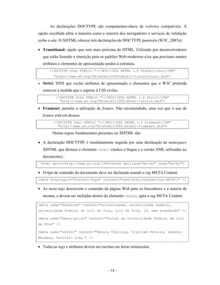As declarações DOCTYPE são componentes-chave de websites compatíveis. A
opção escolhida afeta a maneira como a maioria dos navegadores e serviços de validação
exibe o site. O XHTML oferece três declarações de DOCTYPE possíveis (W3C, 2007a):

• Transitional: opção que está mais próxima do HTML. Utilizado por desenvolvedores
     que estão fazendo a transição para os padrões Web modernos e/ou que precisam manter
     atributos e elementos de apresentação unidos à estrutura.
         <!DOCTYPE html PUBLIC "-//W3C//DTD XHTML 1.0 Transitional//EN"
           "http://www.w3.org/TR/xhtml1/DTD/xhtml1-transitional.dtd">

•    Strict: DTD que exclui atributos de apresentação e elementos que o W3C pretende
     remover à medida que o suporte à CSS evolui.
            <!DOCTYPE html PUBLIC "-//W3C//DTD XHTML 1.0 Strict//EN"
              "http://www.w3.org/TR/xhtml1/DTD/xhtml1-strict.dtd">

• Frameset: permite a utilização de frames. Não recomendado, uma vez que o uso de
     frames está em desuso.
           <!DOCTYPE html PUBLIC "-//W3C//DTD XHTML 1.0 Frameset//EN"
             "http://www.w3.org/TR/xhtml1/DTD/xhtml1-frameset.dtd">

          Outras regras fundamentais presentes no XHTML são:

• A declaração DOCTYPE é imediatamente seguida por uma declaração de namespace
     XHTML que destaca o elemento <html> (indica a língua e a versão XML utilizadas no
     documento) :
    <html xmlns=http://www.w3.org/1999/xhtml xml:lang="pt-br" lang="pt-br">

• O tipo de conteúdo do documento deve ser declarado usando a tag META Content:
<meta http-equiv="Content-Type" content="text/html;charset=iso-8859-1" />

• As meta-tags descrevem o conteúdo da página Web para os buscadores e a autoria da
     mesma, e devem ser incluídas dentro do elemento <head>, após a tag META Content:

<meta name="keywords" content="universidade, universidade federal,
universidade federal de juiz de fora, juiz de fora, jf, web standards" />

<meta name="description" content="Portal da Universidade Federal de Juiz
de Fora" />

<meta name="author" content="Renata Tibiriçá, Crystiam Pereira, Leandro
Neumann, Tarcísio Lima " />

• Todas as tags e atributos devem ser escritas em letras minúsculas;




                                             - 14 -
 
