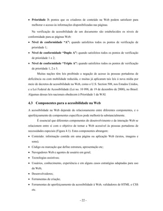 • Prioridade 3: pontos que os criadores de conteúdo na Web podem satisfazer para
  melhorar o acesso às informações disponibilizadas nas páginas.

  Na verificação da acessibilidade de um documento são estabelecidos os níveis de
conformidade para as páginas Web:
• Nível de conformidade “A”: quando satisfeitos todos os pontos de verificação de
  prioridade 1;
• Nível de conformidade “Duplo A”: quando satisfeitos todos os pontos de verificação
  de prioridade 1 e 2;
• Nível de conformidade “Triplo A”: quando satisfeitos todos os pontos de verificação
  de prioridade 1, 2 e 3.
         Muitas nações têm leis proibindo a negação de acesso às pessoas portadoras de
deficiência ou com mobilidade reduzida, e muitas já aplicaram tais leis à nova mídia por
meio de decretos de acessibilidade na Web, como o U.S. Section 508, nos Estados Unidos,
e a Lei Federal de Acessibilidade (Lei no. 10 098, de 19 de dezembro de 2000), no Brasil.
Algumas dessas leis nacionais obedecem à Prioridade 1 da WAI.

4.3 Componentes para a acessibilidade na Web
A acessibilidade na Web depende do relacionamento entre diferentes componentes, e o
aperfeiçoamento de componentes específicos pode melhorá-la substancialmente.
         É essencial que diferentes componentes do desenvolvimento e da interação Web se
relacionem entre si com o objetivo de tornar a Web acessível às pessoas portadoras de
necessidades especiais (Figura 4.1). Estes componentes abrangem:
• Conteúdo: informação contida em uma página ou aplicação Web (textos, imagens e
  sons);
• Código ou marcação que define estrutura, apresentação etc;
• Navegadores Web e agentes de usuário em geral;
• Tecnologias assistivas;
• Usuários, conhecimento, experiência e em alguns casos estratégias adaptadas para uso
  da Web;
• Desenvolvedores;
• Ferramentas de criação;
• Ferramentas de aperfeiçoamento da acessibilidade à Web, validadores de HTML e CSS
  etc.


                                          - 22 -
 