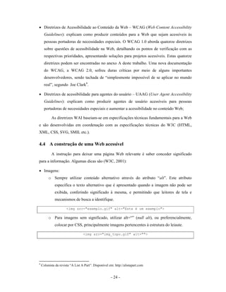 • Diretrizes de Acessibilidade ao Conteúdo da Web – WCAG (Web Content Accessibility
      Guidelines): explicam como produzir conteúdos para a Web que sejam acessíveis às
      pessoas portadoras de necessidades especiais. O WCAG 1.0 aborda quatorze diretrizes
      sobre questões de acessibilidade na Web, detalhando os pontos de verificação com as
      respectivas prioridades, apresentando soluções para projetos acessíveis. Estas quatorze
      diretrizes podem ser encontradas no anexo A deste trabalho. Uma nova documentação
      do WCAG, a WCAG 2.0, sofreu duras críticas por meio de alguns importantes
      desenvolvedores, sendo tachada de “simplesmente impossível de se aplicar no mundo
      real”, segundo Joe Clark4.

• Diretrizes de acessibilidade para agentes do usuário – UAAG (User Agent Accessibility
      Guidelines): explicam como produzir agentes de usuário acessíveis para pessoas
      portadoras de necessidades especiais e aumentar a acessibilidade no conteúdo Web;

           As diretrizes WAI baseiam-se em especificações técnicas fundamentais para a Web
e são desenvolvidas em coordenação com as especificações técnicas do W3C (HTML,
XML, CSS, SVG, SMIL etc.).

4.4 A construção de uma Web acessível

           A instrução para deixar uma página Web relevante é saber conceder significado
para a informação. Algumas dicas são (W3C, 2001):

• Imagens:
         o Sempre utilizar conteúdo alternativo através do atributo “alt”. Este atributo
             especifica o texto alternativo que é apresentado quando a imagem não pode ser
             exibida, conferindo significado à mesma, e permitindo que leitores de tela e
             mecanismos de busca a identifique.

                      <img src="exemplo.gif" alt="Este é um exemplo">

         o Para imagens sem significado, utilizar alt=“” (null alt), ou preferencialmente,
             colocar por CSS, principalmente imagens pertencentes à estrutura do leiaute.

                                  <img src="img_topo.gif" alt="">




4
    Colunista da revista “A List A Part”. Disponível em: http://alistapart.com


                                                      - 24 -
 