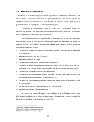 4.5 Avaliando a acessibilidade
A validação da acessibilidade pode ser feita por meio de ferramentas automáticas e da
revisão direta. Os métodos automáticos são geralmente rápidos, mas não são capazes de
identificar todas as diversificações da acessibilidade. A avaliação humana pode ajudar a
garantir a clareza da linguagem e a facilidade da navegação.

        Validadores de acessibilidade como o Cynthia Says 6 , Watchfire’s Bobby 7 ou
DaSilva8 não ajudam a dar significado ao conteúdo de um website, mas sim a verificar se
houve ou não algum erro de sintaxe na codificação.

        A avaliação e validação da acessibilidade de uma página ou de um site à Web deve
estar presente desde as fases iniciais do desenvolvimento do documento. A equipe de
pesquisa da W3C-WAI (1999b), aponta como método para validação de uma página os
seguintes pontos de verificação:
1. Utilização de uma ferramenta de acessibilidade automática e ferramentas de validação
    de navegadores.
2. Validação da sintaxe (HTML, XML etc.).
3. Validação das folhas de estilo.
4. Utilização de um navegador somente texto ou emulador.
5. Utilização de vários navegadores gráficos com: som e gráficos ativos, sem gráficos,
    sem mouse, sem carregar frames, programas interpretáveis, folhas de estilo ou applets.
6. Utilização de vários navegadores, antigos e recentes.
7. Utilização de um navegador de emissão automática de fala, com leitores de tela, com
    software de ampliação, monitores monocromáticos etc.
8. Utilização de corretores ortográficos e gramaticais, com o intuito de aumentar o grau
    de compreensão.
9. Revisão do documento, verificando a clareza e a simplicidade.
10. Validação das páginas com usuários reais.

        As regras de desenvolvimento com padrões e acessibilidade serão mais
efetivamente abordadas no próximo capítulo, através do estudo de caso do protótipo do
Portal da Universidade Federal de Juiz de Fora – MG.



6
  Disponível em: http://www.cynthiasays.com
7
  Disponível em: http://webxact.watchfire.com
8
  Disponível em: http://www.dasilva.org.br


                                                - 26 -
 