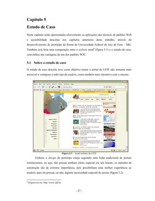 Capítulo 5
Estudo de Caso
Neste capítulo serão apresentadas efetivamente as aplicações das técnicas de padrões Web
e acessibilidade descritas nos capítulos anteriores deste trabalho, através do
desenvolvimento do protótipo do Portal da Universidade Federal de Juiz de Fora – MG.
Também será feita uma comparação entre o website atual9 (figura 5.1) e o estudo de caso,
com ênfase nas vantagens do uso dos padrões W3C.

5.1 Sobre o estudo de caso
O estudo de caso descrito teve como objetivo tornar o portal da UFJF não somente mais
acessível e vantajoso a todo tipo de usuário, como também mais interativo com o mesmo.




                                        Figura 5.1 – Atual website da UFJF
           Embora o design do protótipo esteja seguindo uma linha tradicional de portais
institucionais, ou seja, não possua nenhum efeito especial em seu leiaute, os métodos de
construção são de extrema importância, pois possibilitam uma melhor experiência ao
usuário, quer ele possua, ou não, alguma necessidade especial de acesso (figura 5.2).


9
    Disponível em: http://www.ufjf.br


                                                     - 27 -
 