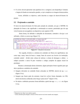 • O website deverá apresentar uma aparência leve e amigável, sem desperdiçar visitantes
      e largura de banda em marcações grandes, scripts complexos ou imagens desnecessárias.

           Assim, definidos os objetivos, serão descritas as etapas de desenvolvimento do
projeto.

5.3 Projetando o conteúdo
O início do desenvolvimento foi feito pela camada de conteúdo, em que o XHTML foi
planejado de forma a dar significado e estruturação ao mesmo, permitindo que ele seja
visível mesmo em navegadores ou dispositivos sem suporte à CSS.
            Desta forma, foi definido o cabeçalho do documento, contendo o doctype a ser
utilizado, o título e as meta-tags (figura 5.3).




                                    Figura 5.3 – Cabeçalho do documento

            Em seguida, divide-se a estrutura do conteúdo em blocos de significância, tais
como topo, menu, barra de busca e tempo, barra de acesso aos hotsites da instituição,
conteúdo central – divido entre coluna de notícias e coluna de destaques e editais - e
rodapé (consulte o anexo B para visualizar o código completo da página inicial do
protótipo).
           Durante a estruturação destes elementos, alguns princípios foram seguidos para que
não se perdesse a semântica do conteúdo:
• Imagens relevantes no conteúdo foram colocadas no XHTML através da tag <img>
      (figura 5.4 a);
• Imagens que fazem parte da estrutura visual do website foram chamadas via CSS,
      através da técnica conhecida como Image-replacement13 (figura 5.4 b);
• Os títulos e subtítulos presentes foram definidos a partir das tags <h1>, <h2> etc (figura
      5.4 a);




12
     Disponível em: http://www.dasilva.org.br/
13
     Termo utilizado para designar a técnica CSS de escrever um texto usando uma imagem.


                                                   - 29 -
 