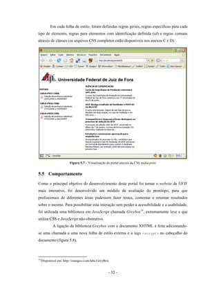 Em cada folha de estilo, foram definidas regras gerais, regras específicas para cada
tipo de elemento, regras para elementos com identificação definida (id) e regras comuns
através de classes (os arquivos CSS completos estão disponíveis nos anexos C e D).




                        Figura 5.7 – Visualização do portal através da CSS mídia print


5.5 Comportamento
Como o principal objetivo do desenvolvimento deste portal foi tornar o website da UFJF
mais interativo, foi desenvolvido um módulo de avaliação do protótipo, para que
profissionais de diferentes áreas pudessem fazer testes, comentar e retornar resultados
sobre o mesmo. Para possibilitar esta interação sem perder a acessibilidade e a usabilidade,
foi utilizada uma biblioteca em JavaScript chamada Greybox14, extremamente leve e que
utiliza CSS e JavaScript não-obstrutivo.
            A ligação da biblioteca Greybox com o documento XHTML é feita adicionando-
se uma chamada a uma nova folha de estilo externa e a tags <script> no cabeçalho do
documento (figura 5.8).



14
     Disponível em: http://orangoo.com/labs/GreyBox


                                                   - 32 -
 