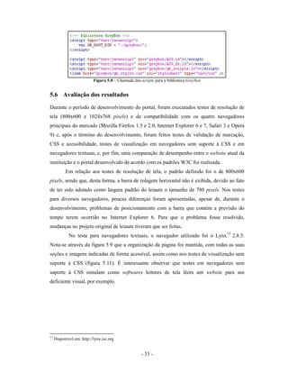 Figura 5.8 – Chamada dos scripts para a biblioteca Greybox


5.6 Avaliação dos resultados
Durante o período de desenvolvimento do portal, foram executados testes de resolução de
tela (800x600 e 1024x768 pixels) e de compatibilidade com os quatro navegadores
principais do mercado (Mozilla Firefox 1.5 e 2.0, Internet Explorer 6 e 7, Safari 3 e Opera
9) e, após o término do desenvolvimento, foram feitos testes de validação de marcação,
CSS e acessibilidade, testes de visualização em navegadores sem suporte à CSS e em
navegadores textuais, e, por fim, uma comparação de desempenho entre o website atual da
instituição e o portal desenvolvido de acordo com os padrões W3C foi realizada.
           Em relação aos testes de resolução de tela, o padrão definido foi o de 800x600
pixels, sendo que, desta forma, a barra de rolagem horizontal não é exibida, devido ao fato
de ter sido adotado como largura padrão do leiaute o tamanho de 780 pixels. Nos testes
para diversos navegadores, poucas diferenças foram apresentadas, apesar de, durante o
desenvolvimento, problemas de posicionamento com a barra que contém a previsão do
tempo terem ocorrido no Internet Explorer 6. Para que o problema fosse resolvido,
mudanças no projeto original de leiaute tiveram que ser feitas.
             No teste para navegadores textuais, o navegador utilizado foi o Lynx 15 2.8.5.
Nota-se através da figura 5.9 que a organização da página foi mantida, com todas as suas
seções e imagens indicadas de forma acessível, assim como nos testes de visualização sem
suporte à CSS (figura 5.11). É interessante observar que testes em navegadores sem
suporte à CSS simulam como softwares leitores de tela lêem um website para um
deficiente visual, por exemplo.




15
     Disponível em: http://lynx.isc.org


                                                    - 33 -
 