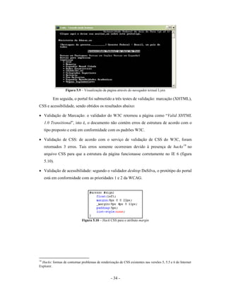Figura 5.9 – Visualização da página através do navegador textual Lynx

          Em seguida, o portal foi submetido a três testes de validação: marcação (XHTML),
CSS e acessibilidade, sendo obtidos os resultados abaixo:

• Validação de Marcação: o validador do W3C retornou a página como “Valid XHTML
     1.0 Transitional”, isto é, o documento não contém erros de estrutura de acordo com o
     tipo proposto e está em conformidade com os padrões W3C.

• Validação de CSS: de acordo com o serviço de validação de CSS do W3C, foram
     retornados 3 erros. Tais erros somente ocorreram devido à presença de hacks 16 no
     arquivo CSS para que a estrutura da página funcionasse corretamente no IE 6 (figura
     5.10).

• Validação de acessibilidade: segundo o validador desktop DaSilva, o protótipo do portal
     está em conformidade com as prioridades 1 e 2 da WCAG.




                              Figura 5.10 – Hack CSS para o atributo margin




16
  Hacks: formas de contornar problemas de renderização de CSS existentes nas versões 5, 5.5 e 6 do Internet
Explorer.


                                                  - 34 -
 