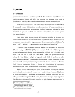 Capítulo 6

Conclusões
Com tamanho crescimento e constante expansão da Web atualmente, não estabelecer um
padrão de desenvolvimento seria difícil para controlar esta demanda. Desta forma, a
abordagem dos padrões Web se torna não uma alternativa, mas sim uma necessidade.

        Produzir websites acessíveis, com menor tempo de carregamento, maior facilidade
de manutenção e maior visibilidade por parte dos mecanismos de busca, e permitir que o
usuário navegue sem restrições de ferramentas, tecnologia, plataforma, navegador ou outro
fator limitador qualquer, possibilita uma melhor experiência tanto para usuários quanto
para desenvolvedores.

        Além disso, pode perceber através de inúmeros exemplos de websites que
reestruturaram seus leiautes em conformidade com os padrões Web que seus benefícios se
tornaram extremamente notórios. Alguns exemplos são: os portais brasileiros Globo.com18,
Terra19, UOL20 e iMasters21 e o portal internacional de esportes do canal ESPN22.

          Dentre os casos que mais se destacam, pode-se citar o do portal de tecnologia
iMasters, que, segundo METZEN (2006), houve uma redução de mais de 50% de gasto de
largura de banda do servidor em apenas um mês (de 445,05GB para 229,43GB), e do
portal ESPN.com que, de acordo com DAVIDSON (2006), com aproximadamente 40
milhões de visitas diárias, a redução na largura de banda foi de 61 terabytes por mês.
Ainda, segundo DAVIDSON, cada página do website passou a ocupar, em média, 50KB a
menos, tornando o carregamento mais rápido e trazendo diversas vantagens ao chamado
CMS (Content Management System – Sistema de Gerenciamento de Conteúdo),
possibilitando, desta forma, maior controle do usuário sobre o conteúdo exibido.

        Apesar de todas estas vantagens alguns desenvolvedores ainda seguem a forma
tradicional de desenvolvimento. O costume com o uso de editores visuais, as deficiências
de alguns navegadores e a dificuldade de aprendizagem tornam-se empecilhos para que
todos possam aderir aos padrões Web, porém, é necessário frisar que seguir os padrões
Web é colaborar com uma Web mais semântica, ou seja, é garantir acesso universal e

18
   Disponível em: http://www.globo.com
19
   Disponível em: http://www.terra.com.br
20
   Disponível em: http://www.uol.com.br
21
   Disponível em: http://www.imasters.com.br
22
   Disponível em: http://www.espn.com


                                               - 37 -
 