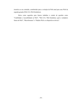 irrestrito ao seu conteúdo, contribuindo para a evolução da Web atual para uma Web da
segunda geração (Web 2.0 e Web Semântica).

      Deixo como sugestões para futuros trabalhos o estudo de questões como
“Usabilidade e Acessibilidade na Web”, “Web 2.0 e Web Semântica: qual o verdadeiro
futuro da Web”, “Microformatos” e “Padrões Web e os dispositivos móveis”.




                                        - 38 -
 