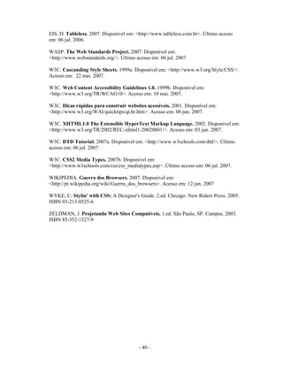 EIS, D. Tableless. 2007. Disponível em: <http://www.tableless.com.br>. Último acesso
em: 06 jul. 2006.

WASP. The Web Standards Project. 2007. Disponível em:
<http://www.webstandards.org/>. Último acesso em: 06 jul. 2007

W3C. Cascanding Style Sheets. 1999a. Disponível em: <http://www.w3.org/Style/CSS/>.
Acesso em: 22 mai. 2007.

W3C. Web Content Accessibility Guidelines 1.0. 1999b. Disponível em:
<http://www.w3.org/TR/WCAG10>. Acesso em: 10 mai. 2007.

W3C. Dicas rápidas para construir websites acessíveis. 2001. Disponível em:
<http://www.w3.org/WAI/quicktips/qt.br.htm>. Acesso em: 08 jun. 2007.

W3C. XHTML1.0 The Extensible HyperText Markup Language. 2002. Disponível em:
<http://www.w3.org/TR/2002/REC-xhtml1-20020801/>. Acesso em: 03 jun. 2007.

W3C. DTD Tutorial. 2007a. Disponível em: <http://www.w3schools.com/dtd/>. Último
acesso em: 06 jul. 2007.

W3C. CSS2 Media Types. 2007b. Disponível em:
<http://www.w3schools.com/css/css_mediatypes.asp>. Último acesso em: 06 jul. 2007.

WIKIPEDIA. Guerra dos Browsers. 2007. Disponível em:
<http://pt.wikipedia.org/wiki/Guerra_dos_browsers>. Acesso em: 12 jun. 2007

WYKE, C. Stylin' with CSS: A Designer's Guide. 2.ed. Chicago. New Riders Press. 2005.
ISBN 03-213-0525-6

ZELDMAN, J. Projetando Web Sites Compatíveis. 1.ed. São Paulo, SP. Campus. 2003.
ISBN 85-352-1327-9




                                         - 40 -
 