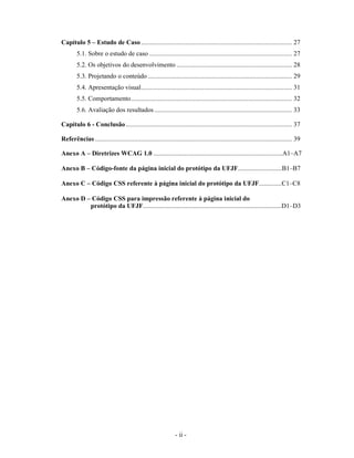 Capítulo 5 – Estudo de Caso ......................................................................................... 27
        5.1. Sobre o estudo de caso .................................................................................... 27
        5.2. Os objetivos do desenvolvimento .................................................................... 28
        5.3. Projetando o conteúdo ..................................................................................... 29
        5.4. Apresentação visual......................................................................................... 31
        5.5. Comportamento............................................................................................... 32
        5.6. Avaliação dos resultados ................................................................................. 33

Capítulo 6 - Conclusão .................................................................................................. 37

Referências .................................................................................................................... 39

Anexo A – Diretrizes WCAG 1.0 ...............................................................................A1–A7

Anexo B – Código-fonte da página inicial do protótipo da UFJF...........................B1–B7

Anexo C – Código CSS referente à página inicial do protótipo da UFJF..............C1–C8

Anexo D – Código CSS para impressão referente à página inicial do
         protótipo da UFJF.....................................................................................D1–D3




                                                              - ii -
 