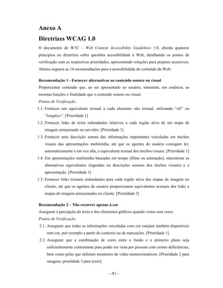 Anexo A
Diretrizes WCAG 1.0
O documento do W3C – Web Content Accessibility Guidelines 1.0, aborda quatorze
princípios ou diretrizes sobre questões acessibilidade à Web, detalhando os pontos de
verificação com as respectivas prioridades, apresentando soluções para projetos acessíveis.
Abaixo seguem as 14 recomendações para a acessibilidade do conteúdo da Web:

Recomendação 1 - Fornecer alternativas ao conteúdo sonoro ou visual
Proporcionar conteúdo que, ao ser apresentado ao usuário, transmita, em essência, as
mesmas funções e finalidade que o conteúdo sonoro ou visual.
Pontos de Verificação:
1.1. Fornecer um equivalente textual a cada elemento não textual, utilizando “alt” ou
    “longdesc”. [Prioridade 1]
1.2. Fornecer links de texto redundantes relativos a cada região ativa de um mapa de
    imagem armazenado no servidor. [Prioridade 1]
1.3. Fornecer uma descrição sonora das informações importantes veiculadas em trechos
    visuais das apresentações multimídia, até que os agentes do usuário consigam ler,
    automaticamente e em voz alta, o equivalente textual dos trechos visuais. [Prioridade 1]
1.4. Em apresentações multimídia baseadas em tempo (filme ou animação), sincronizar as
    alternativas equivalentes (legendas ou descrições sonoras dos trechos visuais) e a
    apresentação. [Prioridade 1]
1.5. Fornecer links textuais redundantes para cada região ativa dos mapas de imagem no
    cliente, até que os agentes do usuário proporcionem equivalentes textuais dos links a
    mapas de imagem armazenados no cliente. [Prioridade 3]

Recomendação 2 – Não recorrer apenas à cor
Assegurar a percepção do texto e dos elementos gráficos quando vistos sem cores.
Pontos de Verificação:
 2.1. Assegurar que todas as informações veiculadas com cor estejam também disponíveis
     sem cor, por exemplo a partir do contexto ou de marcações. [Prioridade 1]
 2.2. Assegurar que a combinação de cores entre o fundo e o primeiro plano seja
     suficientemente contrastante para poder ser vista por pessoas com cromo deficiências,
     bem como pelas que utilizam monitores de vídeo monocromáticos. [Prioridade 2 para
     imagens; prioridade 3 para texto].

                                           - A1 -
 