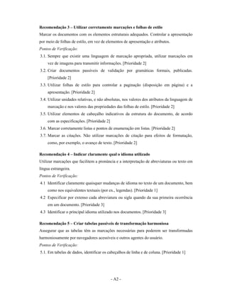 Recomendação 3 – Utilizar corretamente marcações e folhas de estilo
Marcar os documentos com os elementos estruturais adequados. Controlar a apresentação
por meio de folhas de estilo, em vez de elementos de apresentação e atributos.
Pontos de Verificação:
3.1. Sempre que existir uma linguagem de marcação apropriada, utilizar marcações em
     vez de imagens para transmitir informações. [Prioridade 2]
3.2. Criar documentos passíveis de validação por gramáticas formais, publicadas.
     [Prioridade 2]
3.3. Utilizar folhas de estilo para controlar a paginação (disposição em página) e a
     apresentação. [Prioridade 2]
3.4. Utilizar unidades relativas, e não absolutas, nos valores dos atributos da linguagem de
     marcação e nos valores das propriedades das folhas de estilo. [Prioridade 2]
3.5. Utilizar elementos de cabeçalho indicativos da estrutura do documento, de acordo
     com as especificações. [Prioridade 2]
3.6. Marcar corretamente listas e pontos de enumeração em listas. [Prioridade 2]
3.7. Marcar as citações. Não utilizar marcações de citação para efeitos de formatação,
     como, por exemplo, o avanço de texto. [Prioridade 2]

Recomendação 4 – Indicar claramente qual o idioma utilizado
Utilizar marcações que facilitem a pronúncia e a interpretação de abreviaturas ou texto em
língua estrangeira.
Pontos de Verificação:
4.1 Identificar claramente quaisquer mudanças de idioma no texto de um documento, bem
     como nos equivalentes textuais (por ex., legendas). [Prioridade 1]
4.2 Especificar por extenso cada abreviatura ou sigla quando da sua primeira ocorrência
     em um documento. [Prioridade 3]
4.3 Identificar o principal idioma utilizado nos documentos. [Prioridade 3]

Recomendação 5 – Criar tabelas passíveis de transformação harmoniosa
Assegurar que as tabelas têm as marcações necessárias para poderem ser transformadas
harmoniosamente por navegadores acessíveis e outros agentes do usuário.
Pontos de Verificação:
5.1. Em tabelas de dados, identificar os cabeçalhos de linha e de coluna. [Prioridade 1]




                                             - A2 -
 