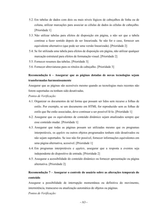 5.2. Em tabelas de dados com dois ou mais níveis lógicos de cabeçalhos de linha ou de
    coluna, utilizar marcações para associar as células de dados às células de cabeçalho.
    [Prioridade 1]
5.3. Não utilizar tabelas para efeitos de disposição em página, a não ser que a tabela
    continue a fazer sentido depois de ser linearizada. Se não for o caso, fornecer um
    equivalente alternativo (que pode ser uma versão linearizada). [Prioridade 2]
5.4. Se for utilizada uma tabela para efeitos de disposição em página, não utilizar qualquer
    marcação estrutural para efeitos de formatação visual. [Prioridade 2]
5.5. Fornecer resumos das tabelas. [Prioridade 3]
5.6. Fornecer abreviaturas para os rótulos de cabeçalho. [Prioridade 3]

Recomendação 6 – Assegurar que as páginas dotadas de novas tecnologias sejam
transformadas harmoniosamente
Assegurar que as páginas são acessíveis mesmo quando as tecnologias mais recentes não
forem suportadas ou tenham sido desativadas.
Pontos de Verificação:
6.1. Organizar os documentos de tal forma que possam ser lidos sem recurso a folhas de
    estilo. Por exemplo, se um documento em HTML for reproduzido sem as folhas de
    estilo que lhe estão associadas, deve continuar a ser possível lê-lo. [Prioridade 1]
6.2. Assegurar que os equivalentes de conteúdo dinâmico sejam atualizados sempre que
    esse conteúdo mudar. [Prioridade 1]
6.3. Assegurar que todas as páginas possam ser utilizadas mesmo que os programas
    interpretáveis, os applets ou outros objetos programados tenham sido desativados ou
    não sejam suportados. Se isso não for possível, fornecer informações equivalentes em
    uma página alternativa, acessível. [Prioridade 1]
6.4. Em programas interpretáveis e applets, assegurar que a resposta a eventos seja
    independente do dispositivo de entrada. [Prioridade 2]
6.5. Assegurar a acessibilidade do conteúdo dinâmico ou fornecer apresentação ou página
    alternativa. [Prioridade 2]

Recomendação 7 – Assegurar o controle do usuário sobre as alterações temporais do
conteúdo
Assegurar a possibilidade de interrupção momentânea ou definitiva do movimento,
intermitência, transcurso ou atualização automática de objetos ou páginas.
Pontos de Verificação:

                                           - A3 -
 
