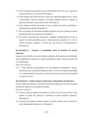 7.1. Evitar concepções que possam provocar intermitência da tela, até que os agentes do
    usuário possibilitem o seu controle. [Prioridade 1]
7.2. Evitar situações que possam provocar o piscar do conteúdo das páginas (isto é, alterar
    a apresentação a intervalos regulares, como ligar e desligar), até que os agentes do
    usuário possibilitem o controle desse efeito. [Prioridade 2]
7.3. Evitar páginas contendo movimento, até que os agentes do usuário possibilitem a
    imobilização do conteúdo. [Prioridade 2]
7.4. Não criar páginas de atualização automática periódica, até que os agentes do usuário
    possibilitem parar essa atualização. [Prioridade 2]
7.5. Não utilizar marcações para redirecionar as páginas automaticamente, até que os
    agentes do usuário possibilitem parar o redirecionamento automático. Ao invés de
    utilizar marcações, configurar o servidor para que execute os redirecionamentos.
    [Prioridade 2]

Recomendação 8 – Assegurar a acessibilidade direta de interfaces do usuário
integradas
Assegurar que a interface do usuário obedeça a princípios de design para a acessibilidade:
acesso independente de dispositivos, operacionalidade pelo teclado, emissão automática de
voz (verbalização).
Pontos de Verificação:
11.1.   Criar elementos de programação, tais como programas interpretáveis e applets,
    diretamente acessíveis pelas tecnologias de apoio ou com elas compatíveis [prioridade
    1 se a funcionalidade for importante e não estiver presente em outro local; prioridade
    2, se não for o caso].

Recomendação 9 – Projetar páginas considerando a independência de dispositivos
Utilizar funções que permitam a ativação de elementos de página por meio de uma grande
variedade de dispositivos de entrada de comandos.
Pontos de Verificação:
9.1. Fornecer mapas de imagem armazenados no cliente ao invés de no servidor, exceto
    quando as regiões não puderem ser definidas por forma geométrica disponível.
    [Prioridade 1]
9.2. Assegurar que qualquer elemento dotado de interface própria possa funcionar de
    modo independente de dispositivos. [Prioridade 2]



                                          - A4 -
 