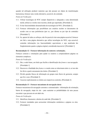 quando tal utilização produzir materiais que não possam ser objeto de transformação
harmoniosa, fornecer uma versão alternativa, acessível, do conteúdo.
Pontos de Verificação:
11.1. Utilizar tecnologias do W3C sempre disponíveis e adequadas a uma determinada
      tarefa; utilizar as versões mais recentes, desde que suportadas. [Prioridade 2]
11.2. Evitar funcionalidades desatualizadas de tecnologias do W3C. [Prioridade 2]
11.3. Fornecer informações que possibilitem aos usuários receber os documentos de
      acordo com as suas preferências (por ex., por idioma ou por tipo de conteúdo)
      [Prioridade 3]
11.4. Se, apesar de todos os esforços, não for possível criar uma página acessível, fornecer
      um link a uma página alternativa que utilize tecnologias do W3C, seja acessível,
      contenha informações (ou funcionalidade) equivalentes e seja atualizada tão
      freqüentemente quanto a página original, considerada inacessível. [Prioridade 1]

Recomendação 12 – Fornecer informações de contexto e orientações.
Fornecer contexto e orientações para ajudar os usuários a compreenderem páginas ou
elementos complexos.
Pontos de Verificação:
12.1. Dar, a cada frame, um título que facilite a identificação dos frames e sua navegação.
      [Prioridade 1]
12.2. Descrever a finalidade dos frames e o modo como se relacionam entre si, se isso não
      for óbvio a partir unicamente dos títulos. [Prioridade 2]
12.3. Dividir grandes blocos de informação em grupos mais fáceis de gerenciar, sempre
      que for o caso. [Prioridade 2]
12.4. Associar explicitamente os rótulos aos respectivos controles. [Prioridade 2]

Recomendação 13 – Fornecer mecanismos de navegação claros
Fornecer mecanismos de navegação coerentes e sistematizados - informações de orientação,
barras de navegação, mapa do site - para aumentar as probabilidades de uma pessoa
encontrar o que procura em um dado site.
Pontos de Verificação:
13.1. Identificar claramente o destino de cada link. [Prioridade 2]
13.2. Fornecer metadados para acrescentar informações semânticas a páginas ou sites.
      [Prioridade 2]



                                           - A6 -
 