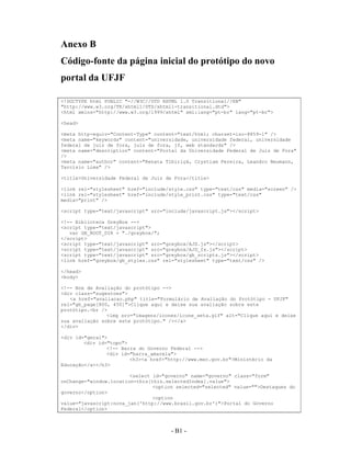 Anexo B
Código-fonte da página inicial do protótipo do novo
portal da UFJF

<!DOCTYPE html PUBLIC "-//W3C//DTD XHTML 1.0 Transitional//EN"
"http://www.w3.org/TR/xhtml1/DTD/xhtml1-transitional.dtd">
<html xmlns="http://www.w3.org/1999/xhtml" xml:lang="pt-br" lang="pt-br">

<head>

<meta http-equiv="Content-Type" content="text/html; charset=iso-8859-1" />
<meta name="keywords" content="universidade, universidade federal, universidade
federal de juiz de fora, juiz de fora, jf, web standards" />
<meta name="description" content="Portal da Universidade Federal de Juiz de Fora"
/>
<meta name="author" content="Renata Tibiriçá, Crystiam Pereira, Leandro Neumann,
Tarcísio Lima" />

<title>Universidade Federal de Juiz de Fora</title>

<link rel="stylesheet" href="include/style.css" type="text/css" media="screen" />
<link rel="stylesheet" href="include/style_print.css" type="text/css"
media="print" />

<script type="text/javascript" src="include/javascript.js"></script>

<!-- Biblioteca GreyBox -->
<script type="text/javascript">
   var GB_ROOT_DIR = "./greybox/";
</script>
<script type="text/javascript" src="greybox/AJS.js"></script>
<script type="text/javascript" src="greybox/AJS_fx.js"></script>
<script type="text/javascript" src="greybox/gb_scripts.js"></script>
<link href="greybox/gb_styles.css" rel="stylesheet" type="text/css" />

</head>
<body>

<!-- Box de Avaliação do protótipo -->
<div class="sugestoes">
   <a href="avaliacao.php" title="Formulário de Avaliação do Protótipo - UFJF"
rel="gb_page[800, 450]">Clique aqui e deixe sua avaliação sobre este
protótipo.<br />
                <img src="imagens/icones/icone_seta.gif" alt="Clique aqui e deixe
sua avaliação sobre este protótipo." /></a>
</div>

<div id="geral">
        <div id="topo">
                <!-- Barra do Governo Federal -->
                <div id="barra_amarela">
                        <h3><a href="http://www.mec.gov.br">Ministério da
Educação</a></h3>

                        <select id="governo" name="governo" class="form"
onChange="window.location=this[this.selectedIndex].value">
                                <option selected="selected" value="">Destaques do
governo</option>
                                <option
value="javascript:nova_jan('http://www.brasil.gov.br')">Portal do Governo
Federal</option>



                                      - B1 -
                                        A1 -
 