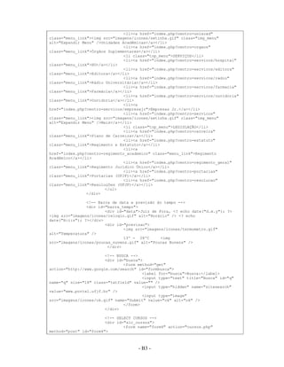 <li><a href="index.php?centro=uniacad"
class="menu_link"><img src="imagens/icones/setinha.gif" class="img_menu"
alt="Expandir Menu" />Unidades Acadêmicas</a></li>
                                <li><a href="index.php?centro=orgaos"
class="menu_link">Órgãos Suplementares</a></li>
                                <li class="top_menu">SERVIÇOS</li>
                                <li><a href="index.php?centro=servicos/hospital"
class="menu_link">HU</a></li>
                                <li><a href="index.php?centro=servicos/editora"
class="menu_link">Editora</a></li>
                                <li><a href="index.php?centro=servicos/radio"
class="menu_link">Rádio Universitária</a></li>
                                <li><a href="index.php?centro=servicos/farmacia"
class="menu_link">Farmácia</a></li>
                                <li><a href="index.php?centro=servicos/ouvidoria"
class="menu_link">Ouvidoria</a></li>
                                <li><a
href="index.php?centro=servicos/empresajr">Empresas Jr.</a></li>
                                <li><a href="index.php?centro=servicos"
class="menu_link"><img src="imagens/icones/setinha.gif" class="img_menu"
alt="Expandir Menu" />Mais</a></li>
                                <li class="top_menu">LEGISLAÇÃO</li>
                                <li><a href="index.php?centro=carreira"
class="menu_link">Plano de Carreira</a></li>
                                <li><a href="index.php?centro=estatuto"
class="menu_link">Regimento e Estatuto</a></li>
                                <li><a
href="index.php?centro=regimento_academico" class="menu_link">Regimento
Acadêmico</a></li>
                                <li><a href="index.php?centro=regimento_geral"
class="menu_link">Regimento Jurídico Único</a></li>
                                <li><a href="index.php?centro=portarias"
class="menu_link">Portarias (UFJF)</a></li>
                                <li><a href="index.php?centro=resolucao"
class="menu_link">Resoluções (UFJF)</a></li>
                        </ul>
                </div>

                <!-- Barra de data e previsão do tempo -->
                <div id="barra_tempo">
                        <div id="data">Juiz de Fora, <? echo date("d.m.y"); ?>
<img src="imagens/icones/relogio.gif" alt="Horário" /> <? echo
date("H:i:s"); ?></div>
                        <div id="previsao">
                                <img src="imagens/icones/termometro.gif"
alt="Temperatura" />
                                13º - 28ºC      <img
src="imagens/icones/poucas_nuvens.gif" alt="Poucas Nuvens" />
                         </div>

                        <!-- BUSCA -->
                        <div id="busca">
                                <form method="get"
action="http://www.google.com/search" id="formbusca">
                                        <label for="busca">Busca:</label>
                                        <input type="text" title="Busca" id="q"
name="q" size="18" class="txtfield" value="" />
                                        <input type="hidden" name="sitesearch"
value="www.portal.ufjf.br" />
                                        <input type="image"
src="imagens/icones/ok.gif" name="Submit" value="ok" alt="ok" />
                                </form>
                        </div>

                        <!-- SELECT CURSOS -->
                        <div id="slc_cursos">
                                <form name="form4" action="cursos.php"
method="post" id="form4">



                                      - B3 -
                                        A3 -
 