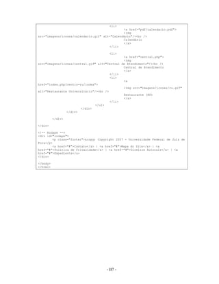 <li>
                                               <a href="pdf/calendario.pdf">
                                               <img
src="imagens/icones/calendario.gif" alt="Calendário"/><br />
                                               Calendário
                                               </a>
                                       </li>

                                       <li>
                                               <a href="central.php">
                                               <img
src="imagens/icones/central.gif" alt="Central de Atendimento"/><br />
                                               Central de Atendimento
                                               </a>
                                        </li>
                                        <li>
                                               <a
href="index.php?centro=ru/index">
                                               <img src="imagens/icones/ru.gif"
alt="Restaurante Universitário"/><br />
                                               Restaurante (RU)
                                               </a>
                                        </li>
                                </ul>
                        </div>
                </div>

          </div>

</div>

<!-- Rodapé -->
<div id="rodape">
        <p class="footer">&copy; Copyright 2007 - Universidade Federal de Juiz de
Fora</p>
        <a href="#">Contato</a> | <a href="#">Mapa do Site</a> | <a
href="#">Política de Privacidade</a> | <a href="#">Direitos Autorais</a> | <a
href="#">Expediente</a>
</div>

</body>
</html>




                                     - B7 -
                                       A7 -
 